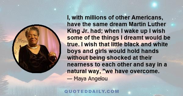 I, with millions of other Americans, have the same dream Martin Luther King Jr. had; when I wake up I wish some of the things I dreamt would be true. I wish that little black and white boys and girls would hold hands