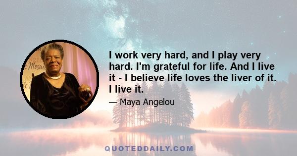 I work very hard, and I play very hard. I'm grateful for life. And I live it - I believe life loves the liver of it. I live it.