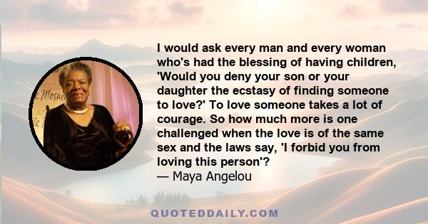 I would ask every man and every woman who's had the blessing of having children, 'Would you deny your son or your daughter the ecstasy of finding someone to love?' To love someone takes a lot of courage. So how much