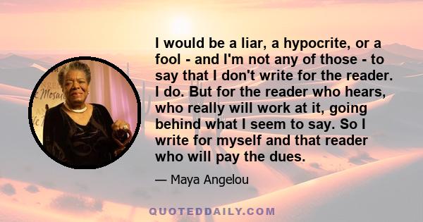 I would be a liar, a hypocrite, or a fool - and I'm not any of those - to say that I don't write for the reader. I do. But for the reader who hears, who really will work at it, going behind what I seem to say. So I