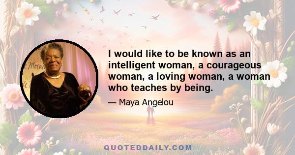 I would like to be known as an intelligent woman, a courageous woman, a loving woman, a woman who teaches by being.