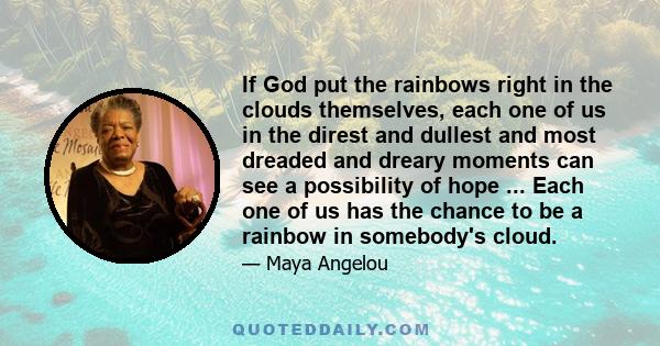 If God put the rainbows right in the clouds themselves, each one of us in the direst and dullest and most dreaded and dreary moments can see a possibility of hope ... Each one of us has the chance to be a rainbow in