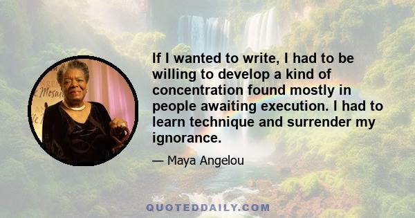 If I wanted to write, I had to be willing to develop a kind of concentration found mostly in people awaiting execution. I had to learn technique and surrender my ignorance.