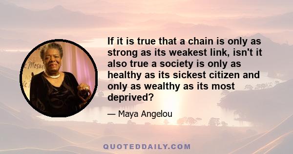 If it is true that a chain is only as strong as its weakest link, isn't it also true a society is only as healthy as its sickest citizen and only as wealthy as its most deprived?