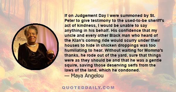 If on Judgement Day I were summoned by St. Peter to give testimony to the used-to-be sheriff's act of kindness, I would be unable to say anything in his behalf. His confidence that my uncle and every other Black man who 