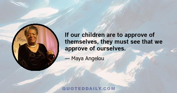 If our children are to approve of themselves, they must see that we approve of ourselves.