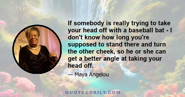 If somebody is really trying to take your head off with a baseball bat - I don't know how long you're supposed to stand there and turn the other cheek, so he or she can get a better angle at taking your head off.