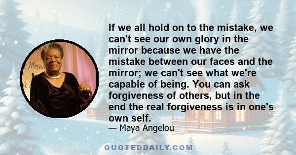 If we all hold on to the mistake, we can't see our own glory in the mirror because we have the mistake between our faces and the mirror; we can't see what we're capable of being. You can ask forgiveness of others, but