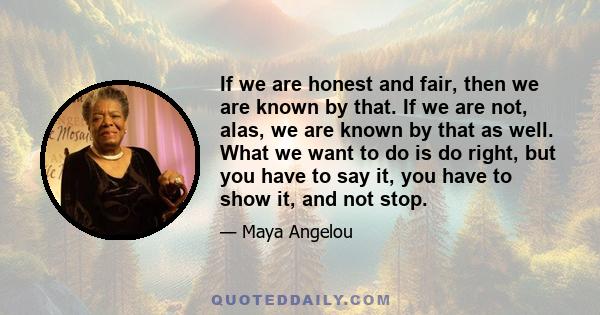 If we are honest and fair, then we are known by that. If we are not, alas, we are known by that as well. What we want to do is do right, but you have to say it, you have to show it, and not stop.