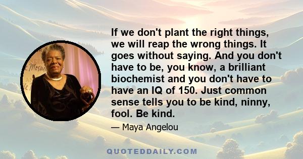 If we don't plant the right things, we will reap the wrong things. It goes without saying. And you don't have to be, you know, a brilliant biochemist and you don't have to have an IQ of 150. Just common sense tells you