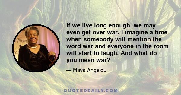 If we live long enough, we may even get over war. I imagine a time when somebody will mention the word war and everyone in the room will start to laugh. And what do you mean war?