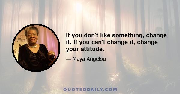 If you don't like something, change it. If you can't change it, change your attitude.