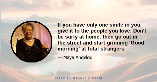 If you have only one smile in you, give it to the people you love. Don't be surly at home, then go out in the street and start grinning 'Good morning' at total strangers.