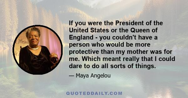 If you were the President of the United States or the Queen of England - you couldn't have a person who would be more protective than my mother was for me. Which meant really that I could dare to do all sorts of things.