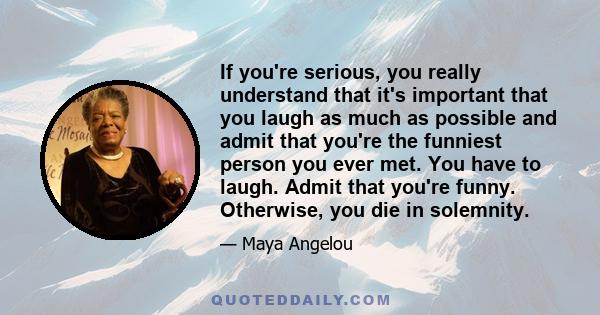 If you're serious, you really understand that it's important that you laugh as much as possible and admit that you're the funniest person you ever met. You have to laugh. Admit that you're funny. Otherwise, you die in