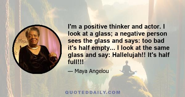 I'm a positive thinker and actor. I look at a glass; a negative person sees the glass and says: too bad it's half empty... I look at the same glass and say: Hallelujah!! It's half full!!!