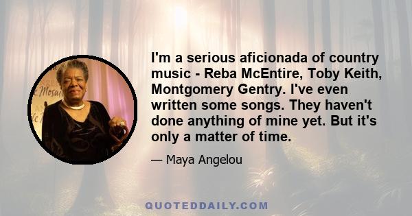 I'm a serious aficionada of country music - Reba McEntire, Toby Keith, Montgomery Gentry. I've even written some songs. They haven't done anything of mine yet. But it's only a matter of time.