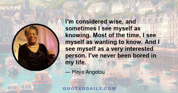 I'm considered wise, and sometimes I see myself as knowing. Most of the time, I see myself as wanting to know. And I see myself as a very interested person. I've never been bored in my life.