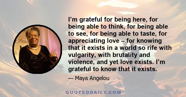 I’m grateful for being here, for being able to think, for being able to see, for being able to taste, for appreciating love – for knowing that it exists in a world so rife with vulgarity, with brutality and violence,