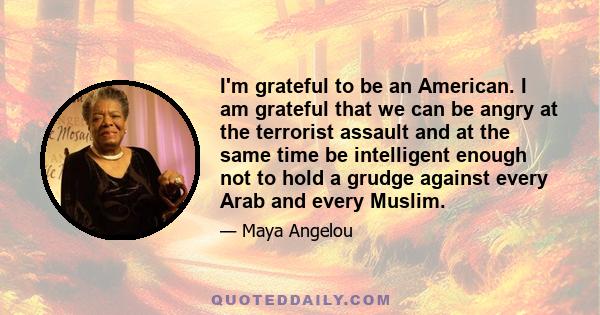 I'm grateful to be an American. I am grateful that we can be angry at the terrorist assault and at the same time be intelligent enough not to hold a grudge against every Arab and every Muslim.