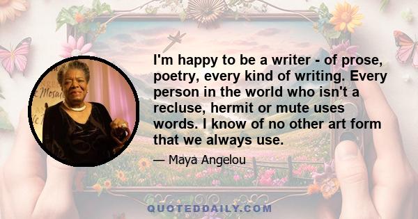 I'm happy to be a writer - of prose, poetry, every kind of writing. Every person in the world who isn't a recluse, hermit or mute uses words. I know of no other art form that we always use.