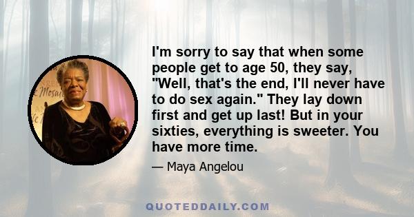 I'm sorry to say that when some people get to age 50, they say, Well, that's the end, I'll never have to do sex again. They lay down first and get up last! But in your sixties, everything is sweeter. You have more time.