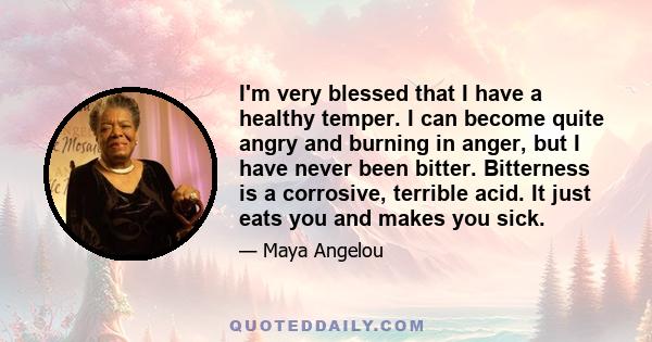 I'm very blessed that I have a healthy temper. I can become quite angry and burning in anger, but I have never been bitter. Bitterness is a corrosive, terrible acid. It just eats you and makes you sick.