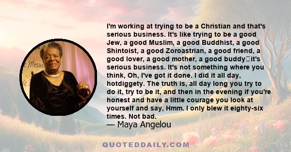 I'm working at trying to be a Christian and that's serious business. It's like trying to be a good Jew, a good Muslim, a good Buddhist, a good Shintoist, a good Zoroastrian, a good friend, a good lover, a good mother, a 