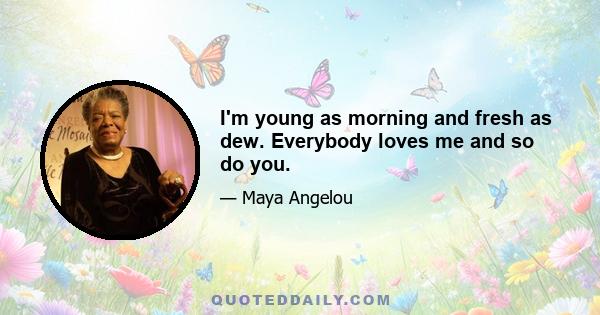 I'm young as morning and fresh as dew. Everybody loves me and so do you.