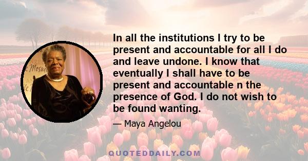 In all the institutions I try to be present and accountable for all I do and leave undone. I know that eventually I shall have to be present and accountable n the presence of God. I do not wish to be found wanting.