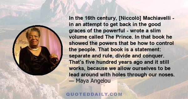 In the 16th century, [Niccolò] Machiavelli - in an attempt to get back in the good graces of the powerful - wrote a slim volume called The Prince. In that book he showed the powers that be how to control the people.