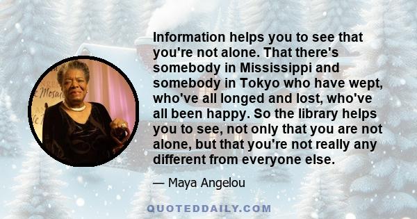 Information helps you to see that you're not alone. That there's somebody in Mississippi and somebody in Tokyo who have wept, who've all longed and lost, who've all been happy. So the library helps you to see, not only