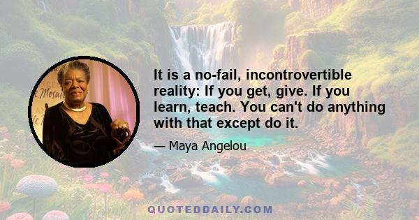 It is a no-fail, incontrovertible reality: If you get, give. If you learn, teach. You can't do anything with that except do it.