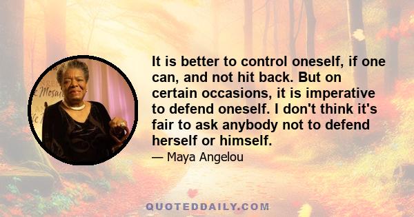 It is better to control oneself, if one can, and not hit back. But on certain occasions, it is imperative to defend oneself. I don't think it's fair to ask anybody not to defend herself or himself.