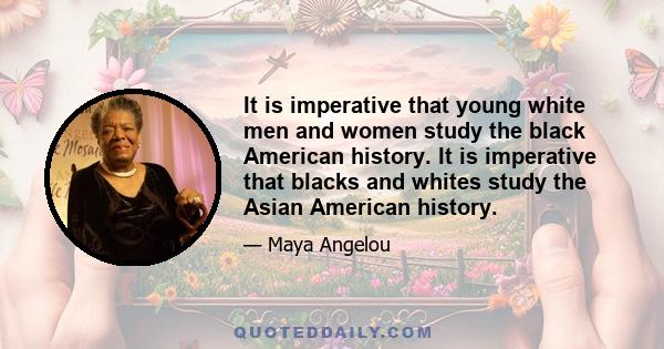 It is imperative that young white men and women study the black American history. It is imperative that blacks and whites study the Asian American history.