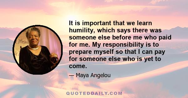 It is important that we learn humility, which says there was someone else before me who paid for me. My responsibility is to prepare myself so that I can pay for someone else who is yet to come.