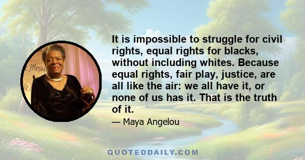 It is impossible to struggle for civil rights, equal rights for blacks, without including whites. Because equal rights, fair play, justice, are all like the air: we all have it, or none of us has it. That is the truth