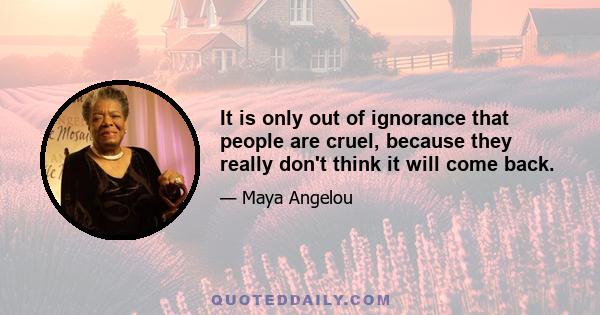 It is only out of ignorance that people are cruel, because they really don't think it will come back.