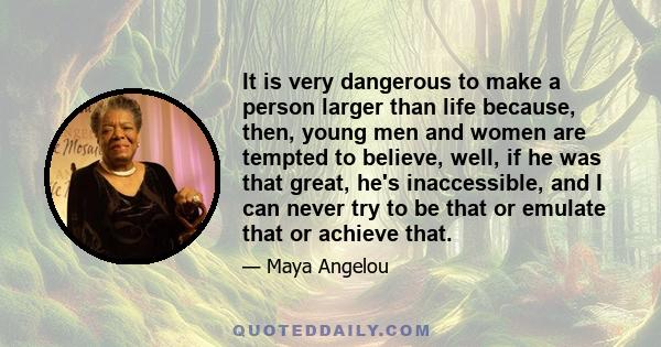 It is very dangerous to make a person larger than life because, then, young men and women are tempted to believe, well, if he was that great, he's inaccessible, and I can never try to be that or emulate that or achieve