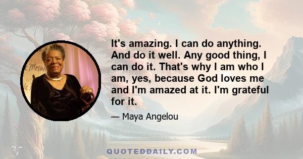 It's amazing. I can do anything. And do it well. Any good thing, I can do it. That's why I am who I am, yes, because God loves me and I'm amazed at it. I'm grateful for it.