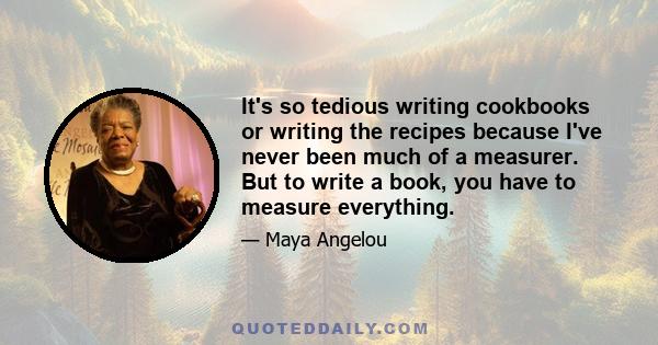 It's so tedious writing cookbooks or writing the recipes because I've never been much of a measurer. But to write a book, you have to measure everything.