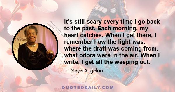 It's still scary every time I go back to the past. Each morning, my heart catches. When I get there, I remember how the light was, where the draft was coming from, what odors were in the air. When I write, I get all the 