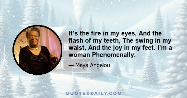 It’s the fire in my eyes, And the flash of my teeth, The swing in my waist, And the joy in my feet. I’m a woman Phenomenally.