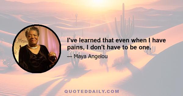 I've learned that even when I have pains, I don't have to be one.