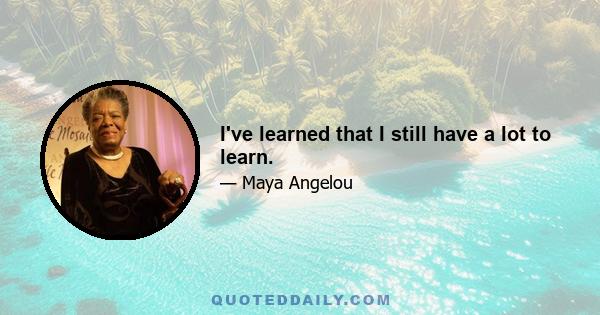 I've learned that I still have a lot to learn.