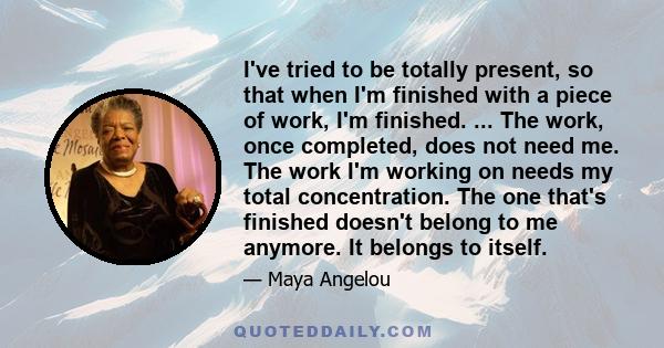 I've tried to be totally present, so that when I'm finished with a piece of work, I'm finished. ... The work, once completed, does not need me. The work I'm working on needs my total concentration. The one that's