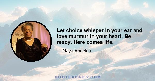 Let choice whisper in your ear and love murmur in your heart. Be ready. Here comes life.