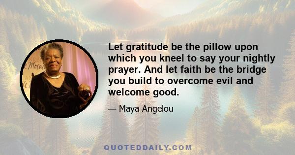 Let gratitude be the pillow upon which you kneel to say your nightly prayer. And let faith be the bridge you build to overcome evil and welcome good.