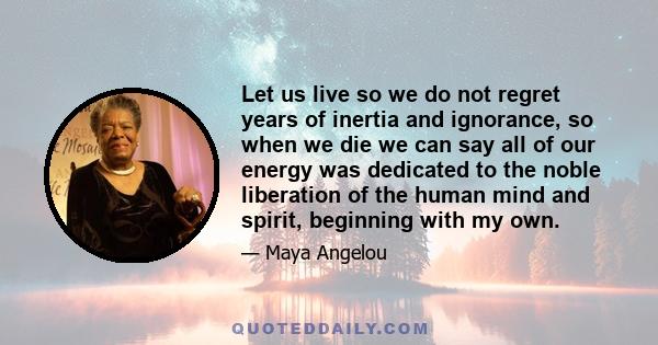 Let us live so we do not regret years of inertia and ignorance, so when we die we can say all of our energy was dedicated to the noble liberation of the human mind and spirit, beginning with my own.