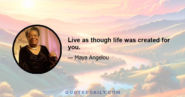 Live as though life was created for you.